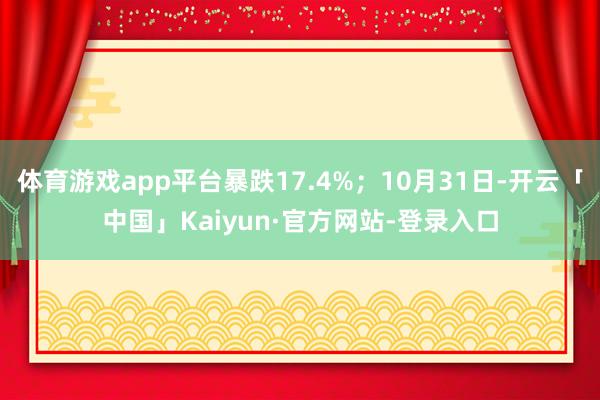 体育游戏app平台暴跌17.4%;10月31日-开云「中国」Kaiyun·官方网站-登录入口