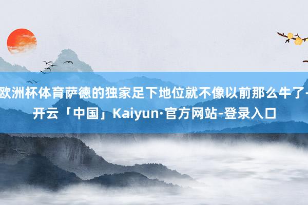 欧洲杯体育萨德的独家足下地位就不像以前那么牛了-开云「中国」Kaiyun·官方网站-登录入口