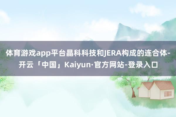 体育游戏app平台晶科科技和JERA构成的连合体-开云「中国」Kaiyun·官方网站-登录入口