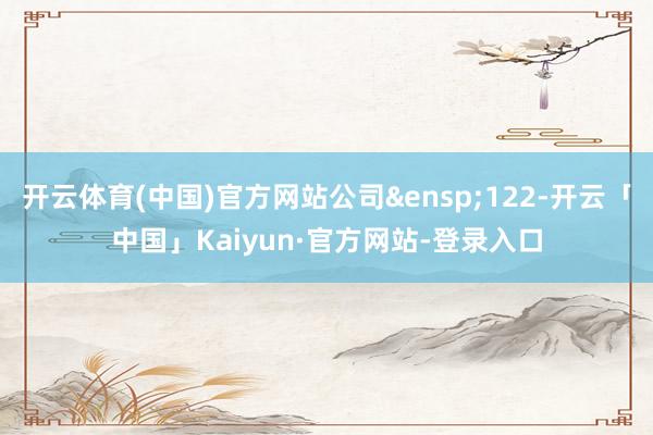 开云体育(中国)官方网站公司&ensp;122-开云「中国」Kaiyun·官方网站-登录入口