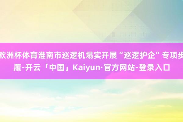 欧洲杯体育淮南市巡逻机塌实开展“巡逻护企”专项步履-开云「中国」Kaiyun·官方网站-登录入口