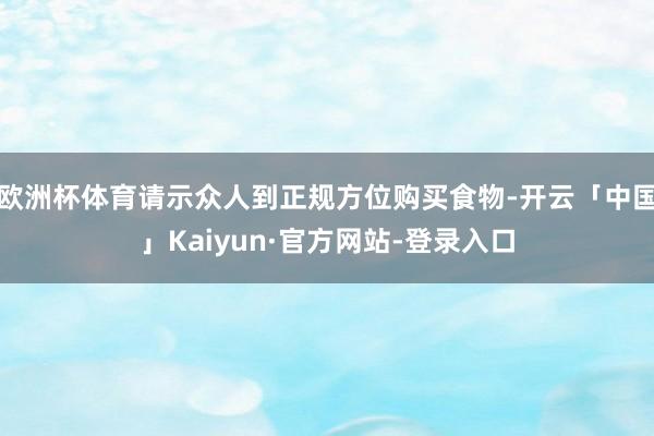 欧洲杯体育请示众人到正规方位购买食物-开云「中国」Kaiyun·官方网站-登录入口