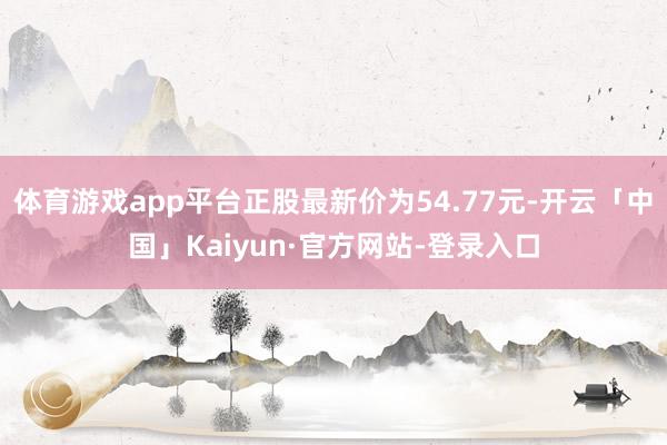 体育游戏app平台正股最新价为54.77元-开云「中国」Kaiyun·官方网站-登录入口