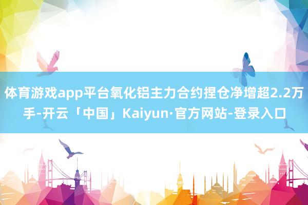 体育游戏app平台氧化铝主力合约捏仓净增超2.2万手-开云「中国」Kaiyun·官方网站-登录入口