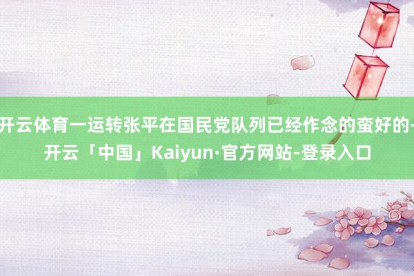 开云体育一运转张平在国民党队列已经作念的蛮好的-开云「中国」Kaiyun·官方网站-登录入口