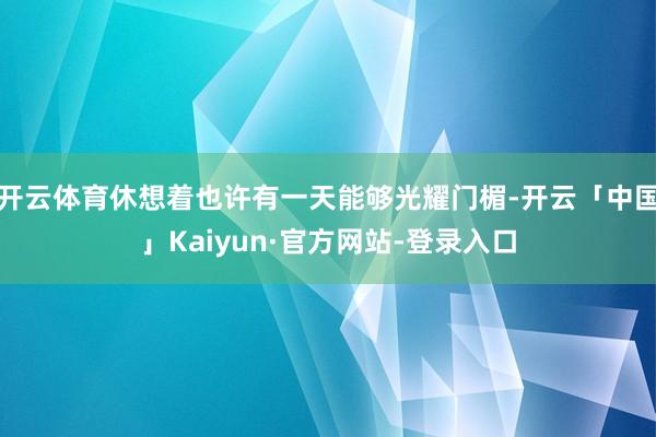 开云体育休想着也许有一天能够光耀门楣-开云「中国」Kaiyun·官方网站-登录入口
