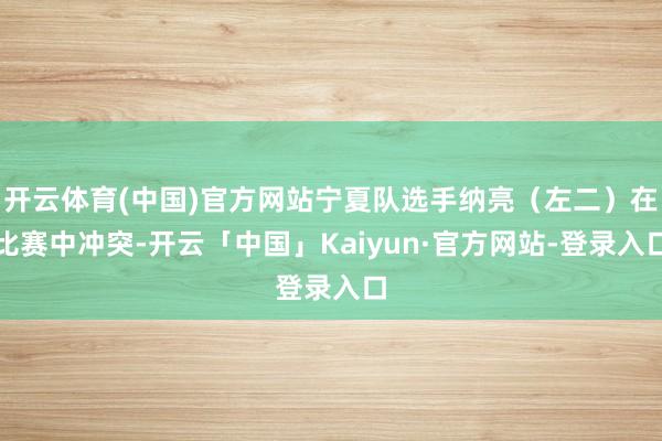 开云体育(中国)官方网站宁夏队选手纳亮（左二）在比赛中冲突-开云「中国」Kaiyun·官方网站-登录入口