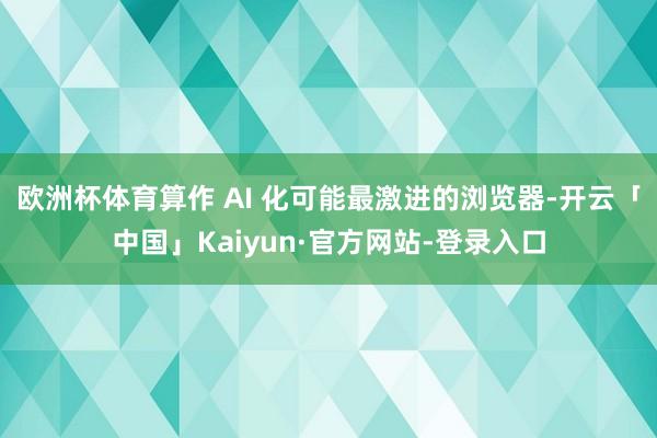欧洲杯体育算作 AI 化可能最激进的浏览器-开云「中国」Kaiyun·官方网站-登录入口