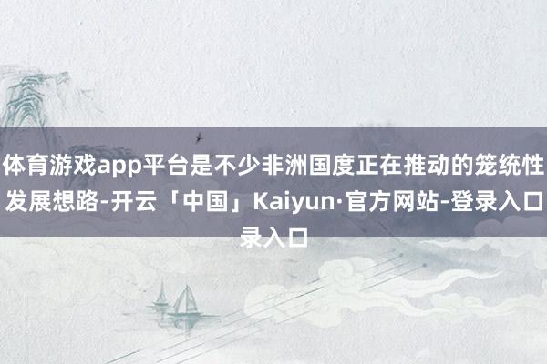 体育游戏app平台是不少非洲国度正在推动的笼统性发展想路-开云「中国」Kaiyun·官方网站-登录入口