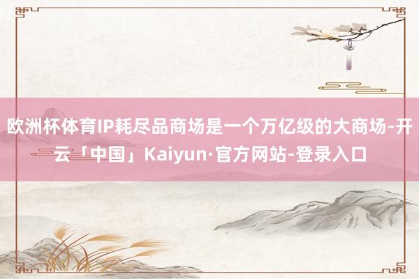 欧洲杯体育IP耗尽品商场是一个万亿级的大商场-开云「中国」Kaiyun·官方网站-登录入口