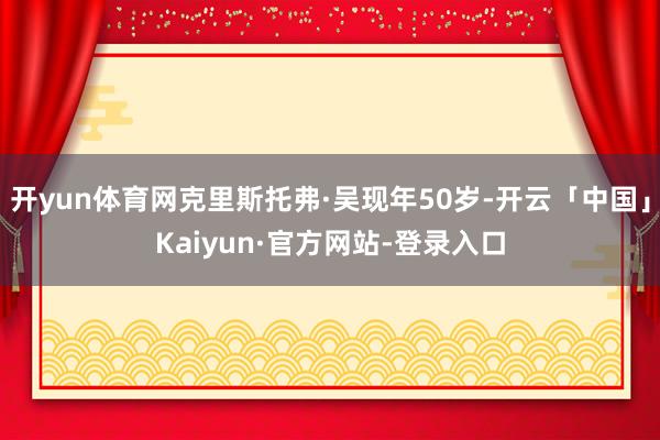 开yun体育网克里斯托弗·吴现年50岁-开云「中国」Kaiyun·官方网站-登录入口