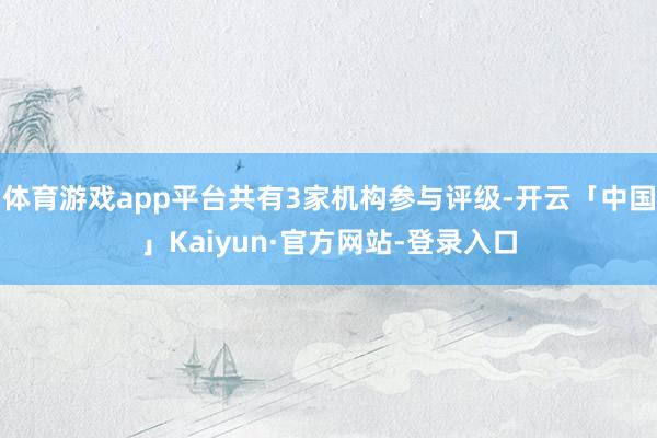 体育游戏app平台共有3家机构参与评级-开云「中国」Kaiyun·官方网站-登录入口