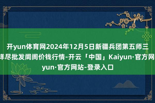 开yun体育网2024年12月5日新疆兵团第五师三和农副产物详尽批发阛阓价钱行情-开云「中国」Kaiyun·官方网站-登录入口