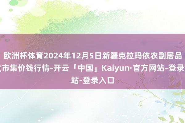 欧洲杯体育2024年12月5日新疆克拉玛依农副居品批发市集价钱行情-开云「中国」Kaiyun·官方网站-登录入口