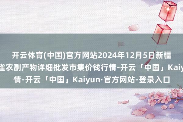开云体育(中国)官方网站2024年12月5日新疆兵团农二师库尔勒市孔雀农副产物详细批发市集价钱行情-开云「中国」Kaiyun·官方网站-登录入口