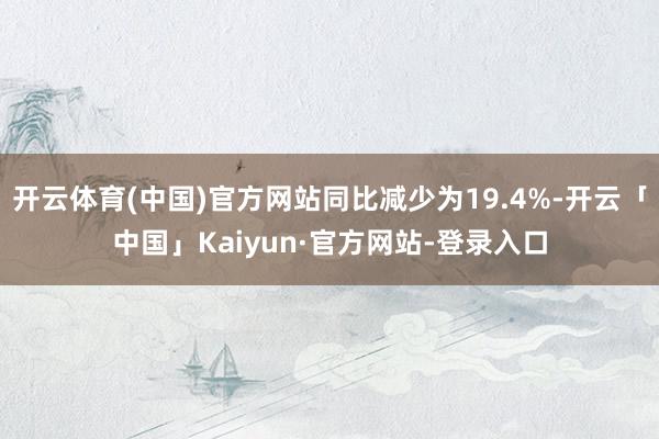 开云体育(中国)官方网站同比减少为19.4%-开云「中国」Kaiyun·官方网站-登录入口