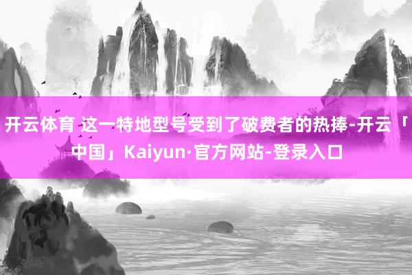 开云体育 这一特地型号受到了破费者的热捧-开云「中国」Kaiyun·官方网站-登录入口