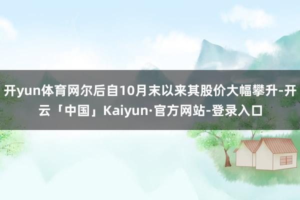 开yun体育网尔后自10月末以来其股价大幅攀升-开云「中国」Kaiyun·官方网站-登录入口