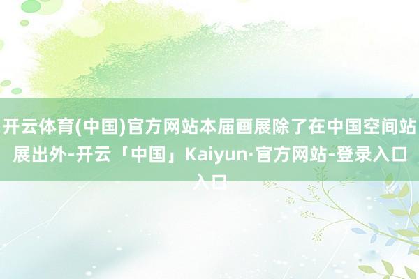 开云体育(中国)官方网站本届画展除了在中国空间站展出外-开云「中国」Kaiyun·官方网站-登录入口