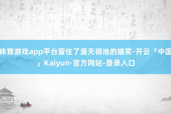 体育游戏app平台留住了漫天彻地的嬉笑-开云「中国」Kaiyun·官方网站-登录入口