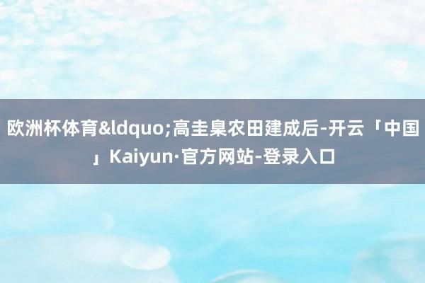 欧洲杯体育&ldquo;高圭臬农田建成后-开云「中国」Kaiyun·官方网站-登录入口