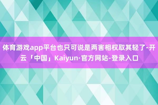 体育游戏app平台也只可说是两害相权取其轻了-开云「中国」Kaiyun·官方网站-登录入口