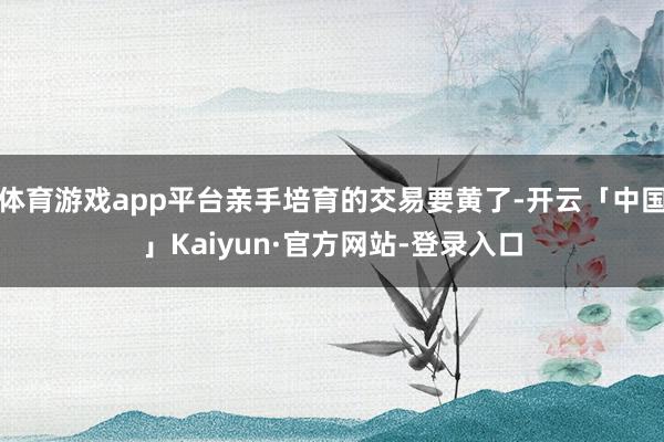 体育游戏app平台亲手培育的交易要黄了-开云「中国」Kaiyun·官方网站-登录入口