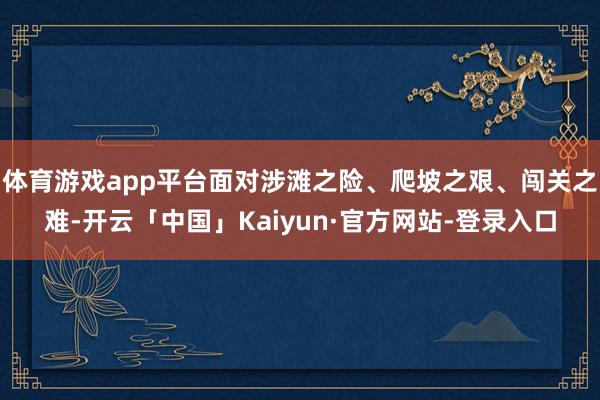 体育游戏app平台面对涉滩之险、爬坡之艰、闯关之难-开云「中国」Kaiyun·官方网站-登录入口