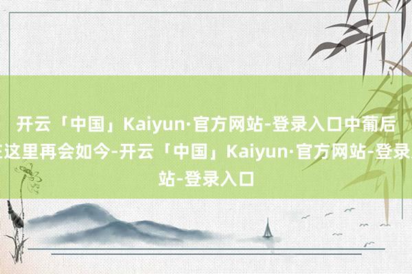 开云「中国」Kaiyun·官方网站-登录入口中葡后生在这里再会如今-开云「中国」Kaiyun·官方网站-登录入口