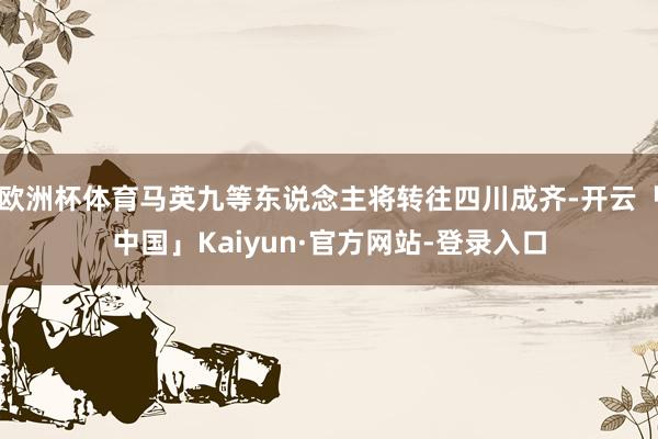 欧洲杯体育马英九等东说念主将转往四川成齐-开云「中国」Kaiyun·官方网站-登录入口