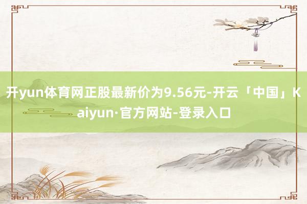 开yun体育网正股最新价为9.56元-开云「中国」Kaiyun·官方网站-登录入口