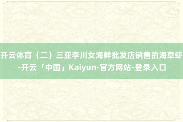 开云体育　　（二）三亚李川女海鲜批发店销售的海草虾-开云「中国」Kaiyun·官方网站-登录入口