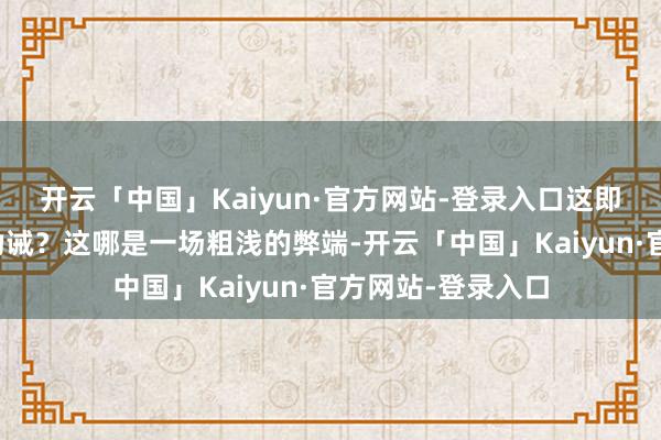 开云「中国」Kaiyun·官方网站-登录入口这即是一记后堂堂的劝诫?这哪是一场粗浅的弊端-开云「中国」Kaiyun·官方网站-登录入口