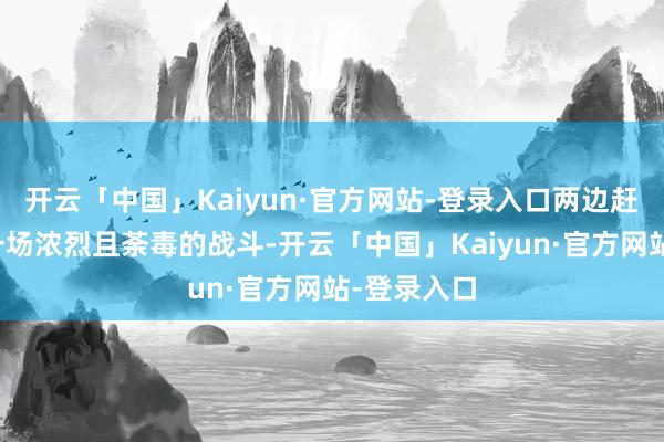 开云「中国」Kaiyun·官方网站-登录入口两边赶紧爆发了一场浓烈且荼毒的战斗-开云「中国」Kaiyun·官方网站-登录入口