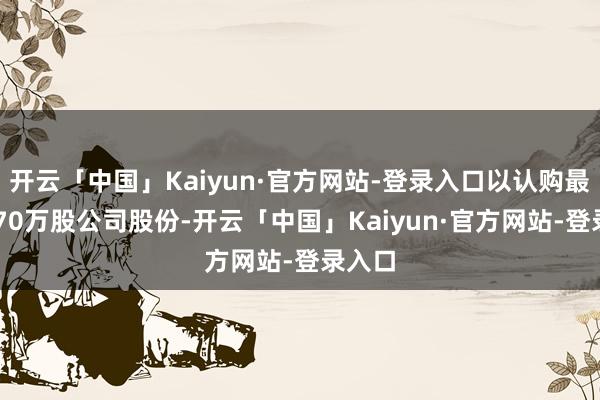 开云「中国」Kaiyun·官方网站-登录入口以认购最多6970万股公司股份-开云「中国」Kaiyun·官方网站-登录入口