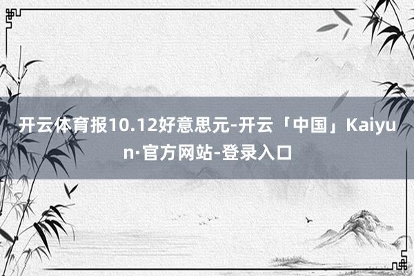 开云体育报10.12好意思元-开云「中国」Kaiyun·官方网站-登录入口