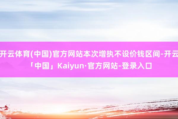 开云体育(中国)官方网站本次增执不设价钱区间-开云「中国」Kaiyun·官方网站-登录入口