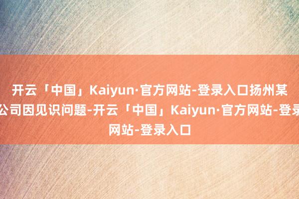 开云「中国」Kaiyun·官方网站-登录入口扬州某置业公司因见识问题-开云「中国」Kaiyun·官方网站-登录入口