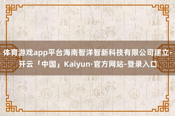 体育游戏app平台海南智洋智新科技有限公司建立-开云「中国」Kaiyun·官方网站-登录入口