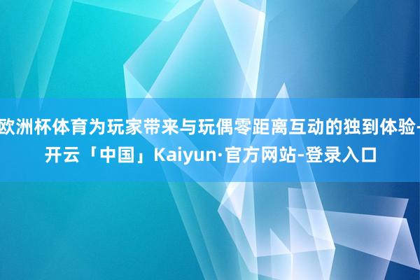 欧洲杯体育为玩家带来与玩偶零距离互动的独到体验-开云「中国」Kaiyun·官方网站-登录入口