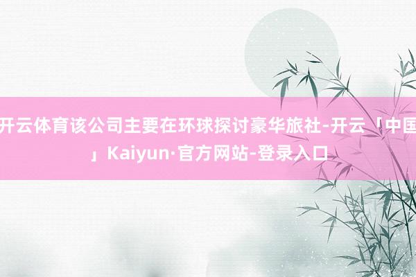 开云体育该公司主要在环球探讨豪华旅社-开云「中国」Kaiyun·官方网站-登录入口