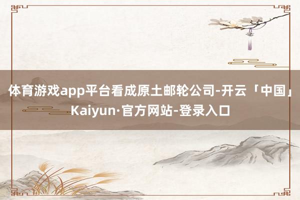 体育游戏app平台 看成原土邮轮公司-开云「中国」Kaiyun·官方网站-登录入口