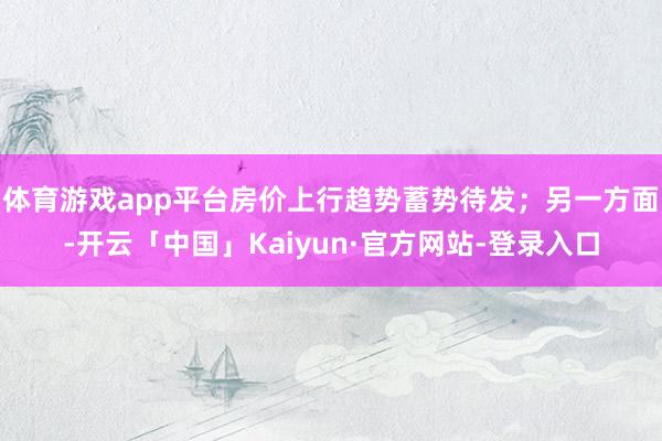 体育游戏app平台房价上行趋势蓄势待发；另一方面-开云「中国」Kaiyun·官方网站-登录入口