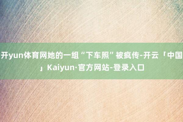 开yun体育网她的一组“下车照”被疯传-开云「中国」Kaiyun·官方网站-登录入口