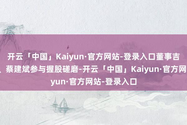 开云「中国」Kaiyun·官方网站-登录入口董事吉艳、杨影霞、蔡建斌参与握股磋磨-开云「中国」Kaiyun·官方网站-登录入口