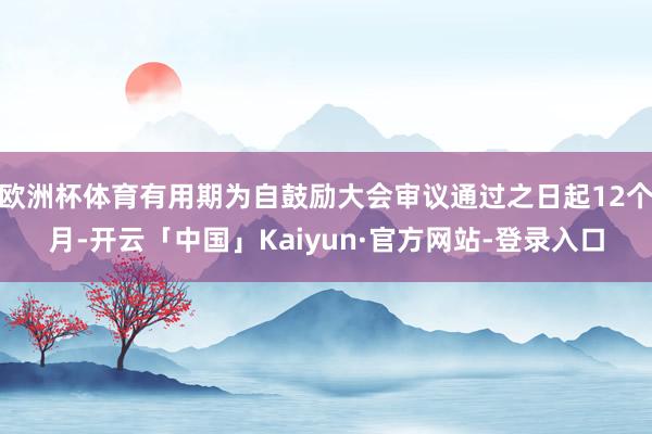 欧洲杯体育有用期为自鼓励大会审议通过之日起12个月-开云「中国」Kaiyun·官方网站-登录入口