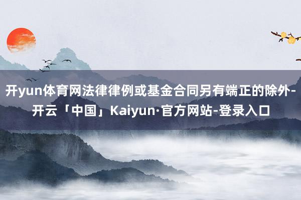 开yun体育网法律律例或基金合同另有端正的除外-开云「中国」Kaiyun·官方网站-登录入口