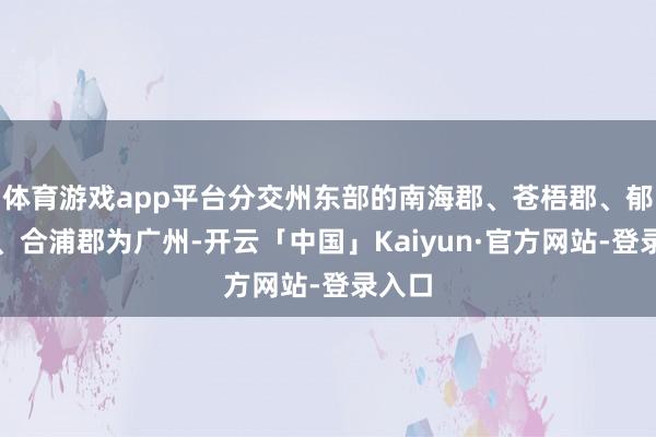 体育游戏app平台分交州东部的南海郡、苍梧郡、郁林郡、合浦郡为广州-开云「中国」Kaiyun·官方网站-登录入口