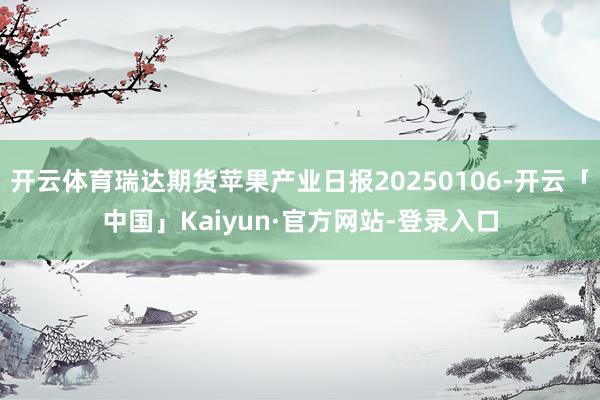 开云体育瑞达期货苹果产业日报20250106-开云「中国」Kaiyun·官方网站-登录入口
