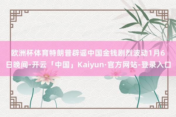 欧洲杯体育　　特朗普辟谣　　中国金钱剧烈波动　　1月6日晚间-开云「中国」Kaiyun·官方网站-登录入口